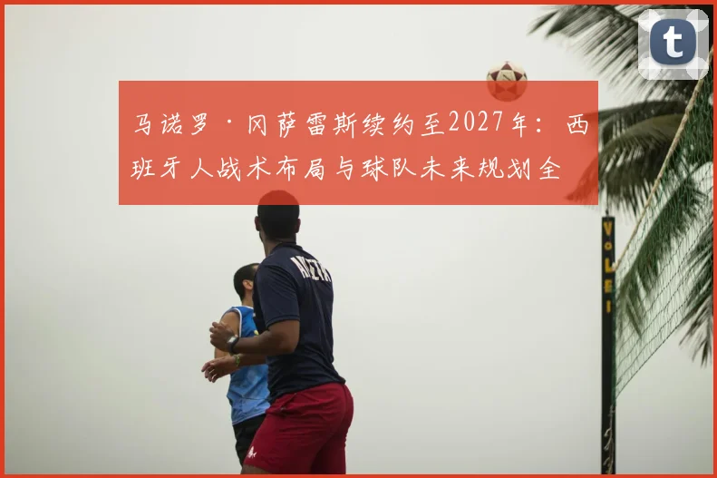 马诺罗·冈萨雷斯续约至2027年:西班牙人战术布局与球队未来规划全解析