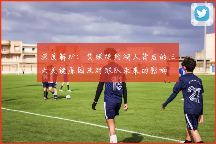 深度解析：艾顿续约湖人背后的三大关键原因及对球队未来的影响