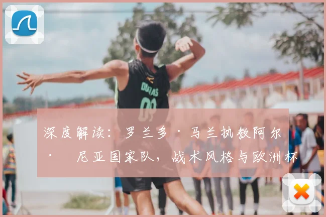 深度解读：罗兰多·马兰执教阿尔巴尼亚国家队，战术风格与欧洲杯前景全解析