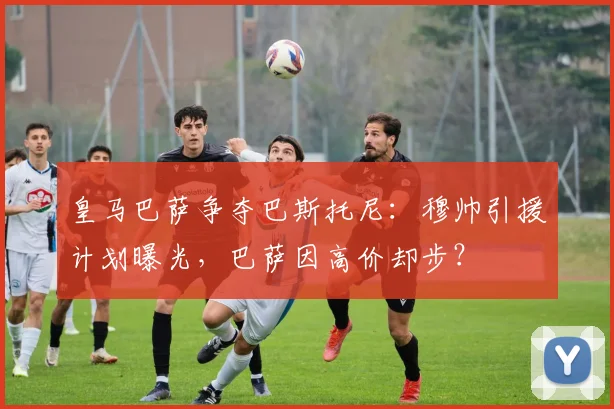 皇马巴萨争夺巴斯托尼：穆帅引援计划曝光，巴萨因高价却步？