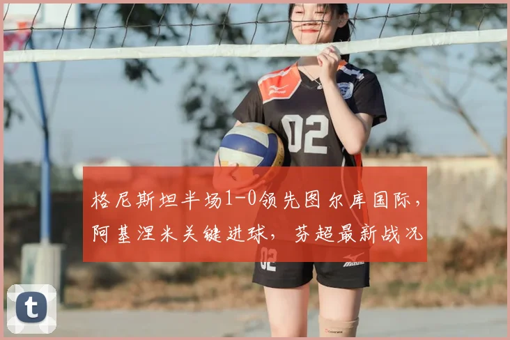 格尼斯坦半场1-0领先图尔库国际,阿基涅米关键进球,芬超最新战况分析