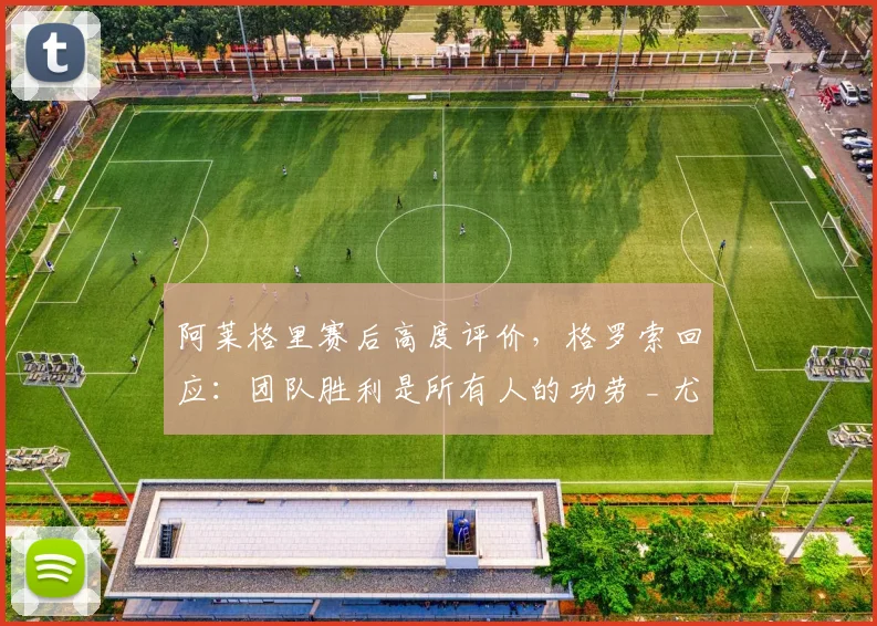 阿莱格里赛后高度评价,格罗索回应:团队胜利是所有人的功劳 _ 尤文精神解析
