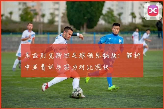 乌兹别克斯坦足球领先秘诀：解析中亚青训与实力对比现状