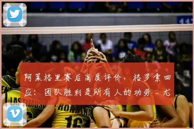 阿莱格里赛后高度评价，格罗索回应：团队胜利是所有人的功劳 _ 尤文精神解析