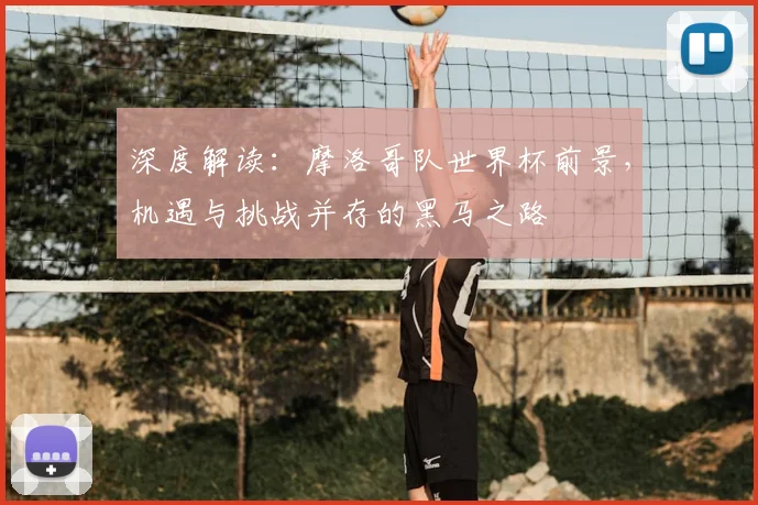 深度解读：摩洛哥队世界杯前景，机遇与挑战并存的黑马之路