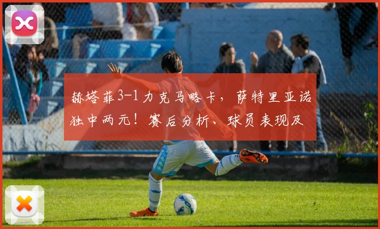 赫塔菲3-1力克马略卡，萨特里亚诺独中两元！赛后分析、球员表现及西甲积分影响解读