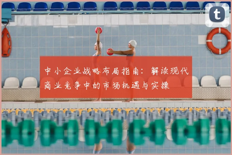 中小企业战略布局指南:解读现代商业竞争中的市场机遇与实操